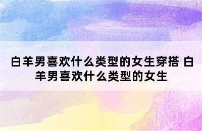 白羊男喜欢什么类型的女生穿搭 白羊男喜欢什么类型的女生